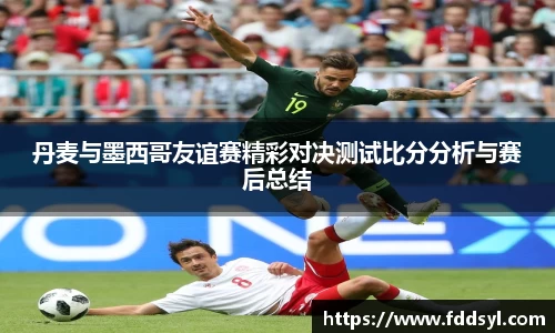 丹麦与墨西哥友谊赛精彩对决测试比分分析与赛后总结